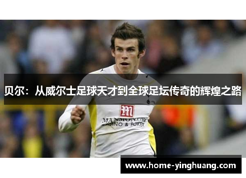 贝尔：从威尔士足球天才到全球足坛传奇的辉煌之路