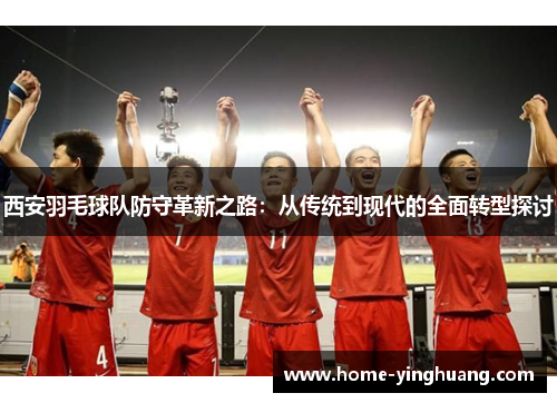西安羽毛球队防守革新之路：从传统到现代的全面转型探讨