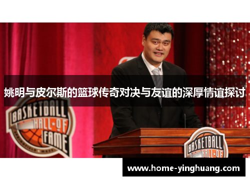 姚明与皮尔斯的篮球传奇对决与友谊的深厚情谊探讨