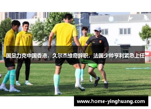 国足力克中国香港，久尔杰维奇辞职，法国少帅亨利紧急上任