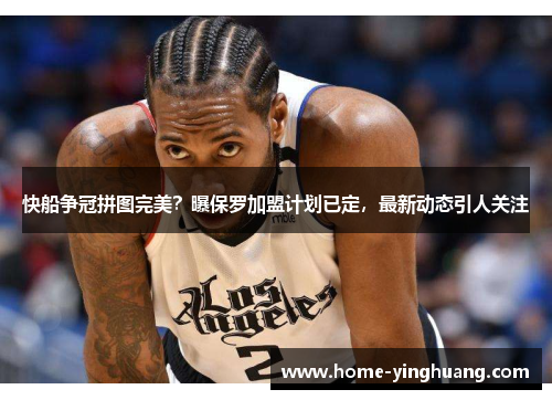 快船争冠拼图完美？曝保罗加盟计划已定，最新动态引人关注
